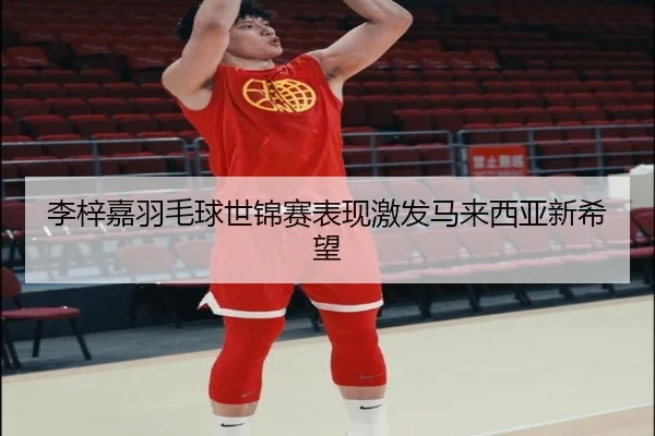李梓嘉羽毛球世锦赛表现激发马来西亚新希望
